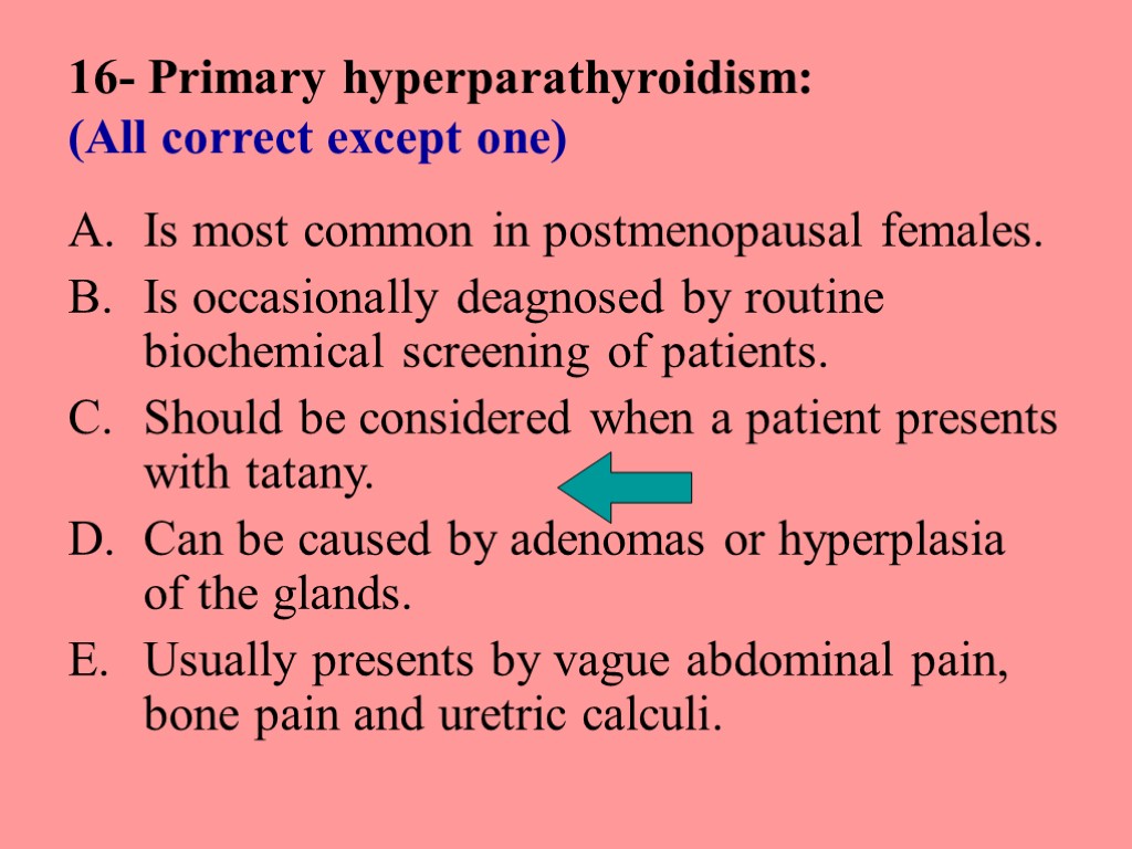16- Primary hyperparathyroidism: (All correct except one) Is most common in postmenopausal females. Is